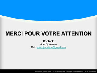 MERCI POUR VOTRE ATTENTION 
Contact: 
Ariel Djomakon 
Mail: ariel.djomakon@gmail.com 
BlogCamp Bénin 2014 – Le dynamisme des blogs agricoles au Bénin - Ariel Djomakon 
