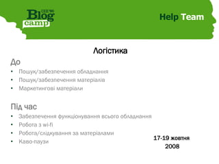 Help  Team Логістика До Пошук/забезпечення обладнання Пошук/забезпечення матеріалів Маркетингові матеріали Під час Забезпечення функціонування всього обладнання Робота з wi-fi Робота/слідкування за матеріалами Каво-паузи 17-19 жовтня  2008 