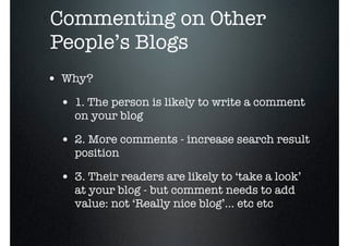 o
    Commenting on Other
    People’s Blogs
    • Why?
     • 1. The person is likely to write a comment
       on your blog

     • 2. More comments - increase search result
       position

     • 3. Their readers are likely to ‘take a look’
       at your blog - but comment needs to add
       value: not ‘Really nice blog’... etc etc
 