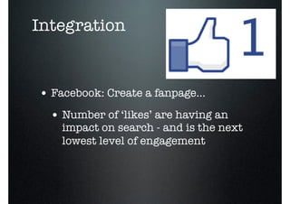 Integration


• Facebook: Create a fanpage...
  • Number of ‘likes’ are having an
    impact on search - and is the next
    lowest level of engagement
 