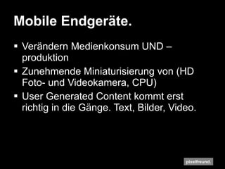 Mobile Endgeräte. Verändern Medienkonsum UND –produktion Zunehmende Miniaturisierung von (HD Foto- und Videokamera, CPU) User Generated Content kommt erst richtig in die Gänge. Text, Bilder, Video. 
