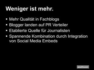 Weniger ist mehr. Mehr Qualität in Fachblogs Blogger landen auf PR Verteiler Etablierte Quelle für Journalisten Spannende Kombination durch Integration von Social Media Embeds 