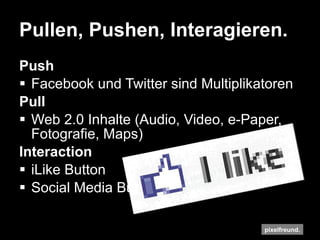 Pullen, Pushen, Interagieren. Push Facebook und Twitter sind Multiplikatoren Pull Web 2.0 Inhalte (Audio, Video, e-Paper, Fotografie, Maps) Interaction iLike Button Social Media Buttons, Chicklets 