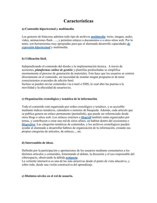 Características
a) Contenido hipertextual y multimedia.

Los gestores de bitácoras admiten todo tipo de archivos multimedia: texto, imagen, audio,
vídeo, animaciones flash….., y permiten enlaces a documentos o a otros sitios web. Por lo
tanto, son herramientas muy apropiadas para que el alumnado desarrolle capacidades de
expresión hipertextual y multimedia.


b) Utilización fácil.

Independizando el contenido del diseño y la implementación técnica. A través de
asistentes, plataformas online de gestión y plantillas prediseñadas se simplifica
enormemente el proceso de generación de materiales. Esto hace que los usuarios se centren
directamente en el contenido, sin necesidad de instalar ningún programa ni de tener
conocimientos avanzados de edición html.
Incluso se pueden enviar contenidos vía e-mail o SMS, lo cual abre las puertas a la
movilidad y la ubicuidad de usuarios/as.


c) Organización cronológica y temática de la información.

Todo el contenido está organizado por orden cronológico y temático, y es accesible
mediante índices temáticos, calendario o motores de búsqueda. Además, cada artículo que
se publica genera un enlace permanente (permalink), que puede ser referenciado desde
otros blogs o sitios web. Los enlaces externos o blogroll también están organizados por
temas, y contribuyen a crear una red de sitios afines, un habitat dentro del ecosistema o
blogosfera. Las categorías temáticas de contenidos, y los archivos cronológicos pueden
ayudar al alumnado a desarrollar hábitos de organización de la información, creando sus
propias categorías de artículos, de enlaces,.., etc.


d) Intercambio de ideas.

Definido por la participación y aportaciones de los usuarios mediante comentarios a los
distintos artículos y contenidos, fomentando el debate, la discusión y el uso responsable del
ciberespacio, observando la debida netiqueta.
La vertiente interactiva es una de las más atractivas desde el punto de vista educativo, y
sobre todo, desde una visión constructiva del aprendizaje.


e) Distintos niveles en el rol de usuario.
 