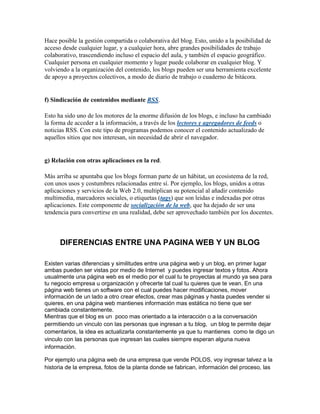 Hace posible la gestión compartida o colaborativa del blog. Esto, unido a la posibilidad de
acceso desde cualquier lugar, y a cualquier hora, abre grandes posibilidades de trabajo
colaborativo, trascendiendo incluso el espacio del aula, y también el espacio geográfico.
Cualquier persona en cualquier momento y lugar puede colaborar en cualquier blog. Y
volviendo a la organización del contenido, los blogs pueden ser una herramienta excelente
de apoyo a proyectos colectivos, a modo de diario de trabajo o cuaderno de bitácora.


f) Sindicación de contenidos mediante RSS.

Esto ha sido uno de los motores de la enorme difusión de los blogs, e incluso ha cambiado
la forma de acceder a la información, a través de los lectores y agregadores de feeds o
noticias RSS. Con este tipo de programas podemos conocer el contenido actualizado de
aquellos sitios que nos interesan, sin necesidad de abrir el navegador.


g) Relación con otras aplicaciones en la red.

Más arriba se apuntaba que los blogs forman parte de un hábitat, un ecosistema de la red,
con unos usos y costumbres relacionadas entre sí. Por ejemplo, los blogs, unidos a otras
aplicaciones y servicios de la Web 2.0, multiplican su potencial al añadir contenido
multimedia, marcadores sociales, o etiquetas (tags) que son leidas e indexadas por otras
aplicaciones. Este componente de socialización de la web, que ha dejado de ser una
tendencia para convertirse en una realidad, debe ser aprovechado también por los docentes.



      DIFERENCIAS ENTRE UNA PAGINA WEB Y UN BLOG

Existen varias diferencias y similitudes entre una página web y un blog, en primer lugar
ambas pueden ser vistas por medio de Internet y puedes ingresar textos y fotos. Ahora
usualmente una página web es el medio por el cual tu te proyectas al mundo ya sea para
tu negocio empresa u organización y ofrecerte tal cual tu quieres que te vean. En una
página web tienes un software con el cual puedes hacer modificaciones, mover
información de un lado a otro crear efectos, crear mas páginas y hasta puedes vender si
quieres, en una página web mantienes información mas estática no tiene que ser
cambiada constantemente.
Mientras que el blog es un poco mas orientado a la interacción o a la conversación
permitiendo un vinculo con las personas que ingresan a tu blog, un blog te permite dejar
comentarios, la idea es actualizarla constantemente ya que tu mantienes como te digo un
vinculo con las personas que ingresan las cuales siempre esperan alguna nueva
información.

Por ejemplo una página web de una empresa que vende POLOS, voy ingresar talvez a la
historia de la empresa, fotos de la planta donde se fabrican, información del proceso, las
 