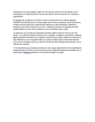 empresas con las que trabaja, cuales son sus precios, quienes son los dueños, como
contactarse, etc. prácticamente es la cara que das al mundo ya sea de una empresa u
organización.

Un ejemplo de un blog es si tu tienes un tema en particular que te interesa ejemplo
CARROS eso significa que en tu blog hablas de los carros en general, pones fotos de los
modelos que te gustan pero cada semana hablas de un tema especifico, ejemplo la
tendencia a los carros híbridos hoy en día y hablas de ese tema, la siguiente semana
puedes hablar de cómo ahorrar gasolina ya que el petróleo sube y sube,

La gente que va a tu blog son personas que tienen algún vinculo en común como los
carros y si a ellos les interesa tu blog se van a registrar, te dejaran comentarios y algunos
dejaran también información con respecto a este tema que serán visibles por medio de tu
blog. Mientras que en una página web si yo quiero comprar polos usando este ejemplo
voy a entrar a la página web voy a darme una idea de cómo trabaja esta empresa y si me
interesa los contacto.

Yo te recomiendo que empieces primero por uno y luego dependiendo de los resultados lo
complementas con el otro, en caso quieras armar tu blog personalmente considero que el
mejor blog es blogger pertenece a la compañía Google y es gratis.
 