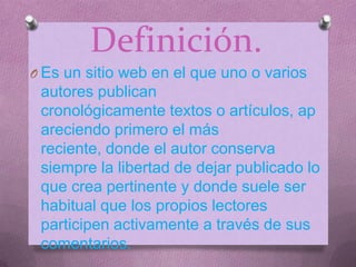 Definición.
O Es un sitio web en el que uno o varios

autores publican
cronológicamente textos o artículos, ap
areciendo primero el más
reciente, donde el autor conserva
siempre la libertad de dejar publicado lo
que crea pertinente y donde suele ser
habitual que los propios lectores
participen activamente a través de sus
comentarios.

 