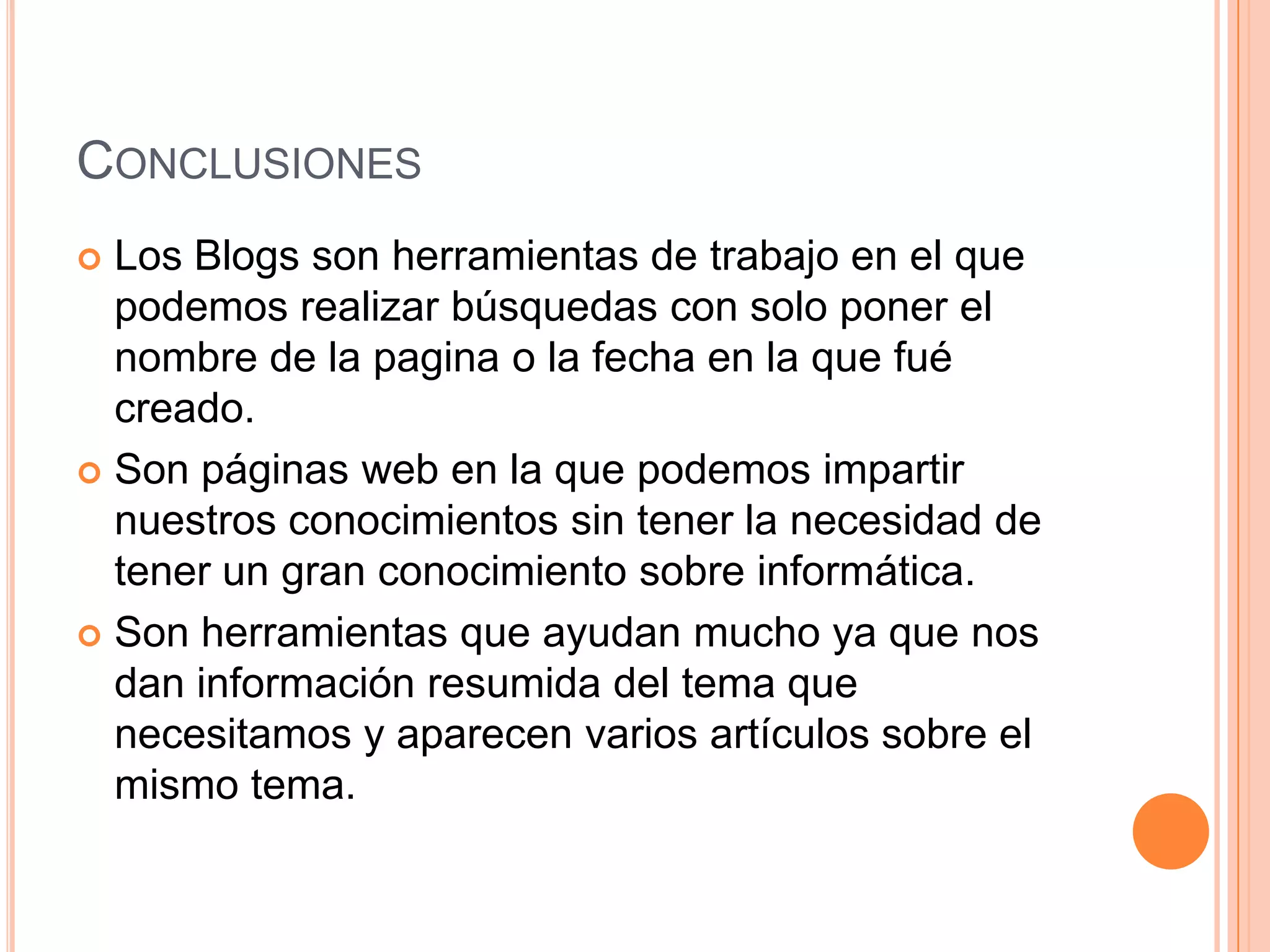 CONCLUSIONES
 Los Blogs son herramientas de trabajo en el que
  podemos realizar búsquedas con solo poner el
  nombre de la pagina o la fecha en la que fué
  creado.
 Son páginas web en la que podemos impartir
  nuestros conocimientos sin tener la necesidad de
  tener un gran conocimiento sobre informática.
 Son herramientas que ayudan mucho ya que nos
  dan información resumida del tema que
  necesitamos y aparecen varios artículos sobre el
  mismo tema.
 