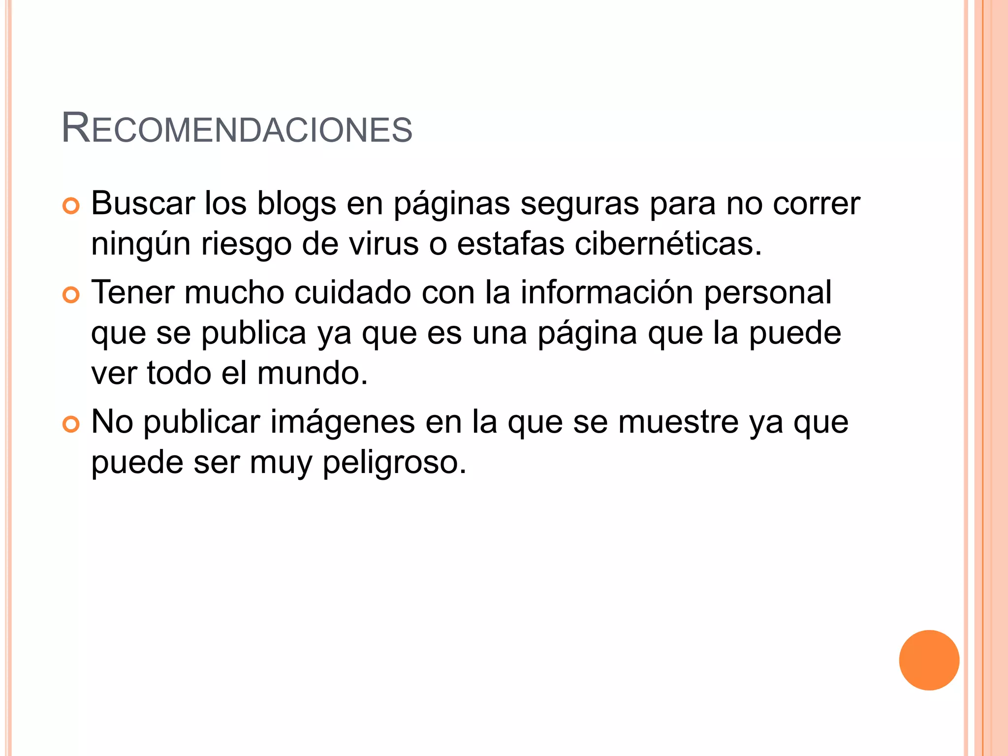 RECOMENDACIONES
 Buscar los blogs en páginas seguras para no correr
  ningún riesgo de virus o estafas cibernéticas.
 Tener mucho cuidado con la información personal
  que se publica ya que es una página que la puede
  ver todo el mundo.
 No publicar imágenes en la que se muestre ya que
  puede ser muy peligroso.
 