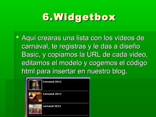 6.Widgetbox

 Aquí crearas una lista con los videos de
  carnaval, te registras y le das a diseño
  Basic, y copiamos la URL de cada video,
  editamos el modelo y cogemos el código
  html para insertar en nuestro blog.
 