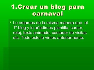 1.Crear un blog para
      carnaval
 Lo creamos de la misma manera que el
  1º blog y le añadimos plantilla, cursor,
  reloj, texto animado, contador de visitas
  etc. Todo esto lo vimos anteriormente.
 