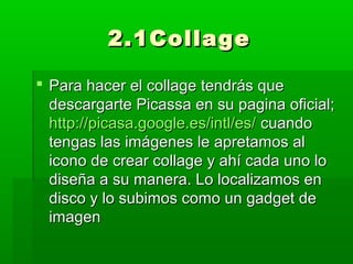 2.1Collage

 Para hacer el collage tendrás que
  descargarte Picassa en su pagina oficial;
  http://picasa.google.es/intl/es/ cuando
  tengas las imágenes le apretamos al
  icono de crear collage y ahí cada uno lo
  diseña a su manera. Lo localizamos en
  disco y lo subimos como un gadget de
  imagen
 