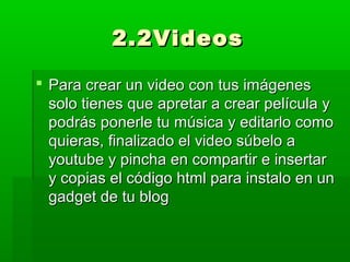 2.2Videos

 Para crear un video con tus imágenes
  solo tienes que apretar a crear película y
  podrás ponerle tu música y editarlo como
  quieras, finalizado el video súbelo a
  youtube y pincha en compartir e insertar
  y copias el código html para instalo en un
  gadget de tu blog
 