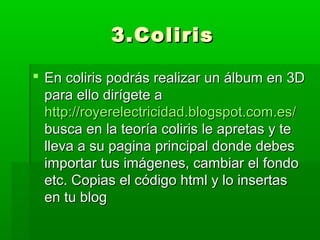 3.Coliris

 En coliris podrás realizar un álbum en 3D
  para ello dirígete a
  http://royerelectricidad.blogspot.com.es/
  busca en la teoría coliris le apretas y te
  lleva a su pagina principal donde debes
  importar tus imágenes, cambiar el fondo
  etc. Copias el código html y lo insertas
  en tu blog
 