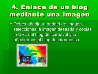 4. Enlace de un blog
mediante una imagen
 Debes añadir un gadget de imagen,
  seleccionas la imagen deseada y copias
  la URL del blog del carnaval y lo
  añadiremos al blog de informática
 