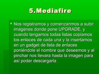 5.Mediafire

 Nos registramos y comenzanmos a subir
  imágenes donde pone UPGRADE, y
  cuando tengamos todas listas copiamos
  los enlaces de cada una y la insertamos
  en un gadget de lista de enlaces
  poniéndole el nombre que deseemos y al
  pinchar nos llevara hasta la imagen para
  así poder descargarla
 