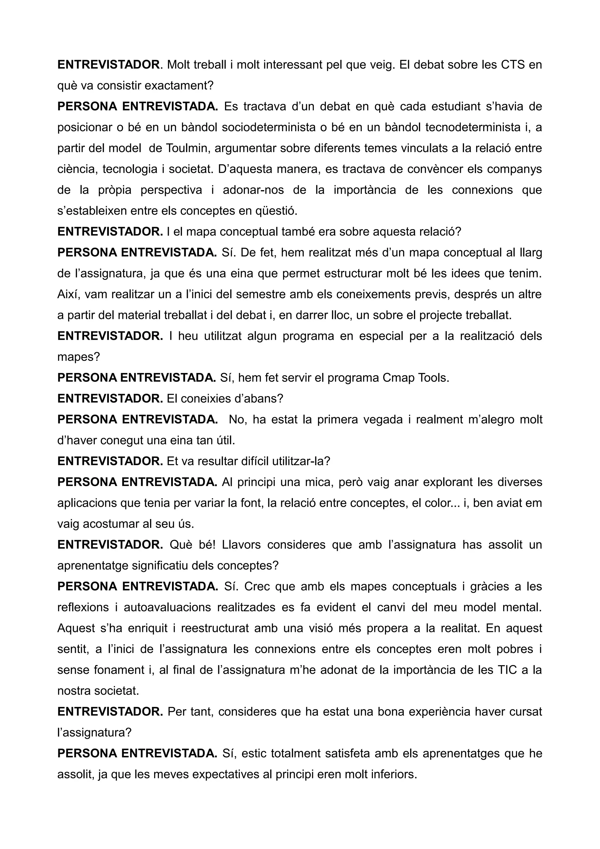ENTREVISTADOR. Molt treball i molt interessant pel que veig. El debat sobre les CTS en
què va consistir exactament?
PERSONA ENTREVISTADA. Es tractava d’un debat en què cada estudiant s’havia de
posicionar o bé en un bàndol sociodeterminista o bé en un bàndol tecnodeterminista i, a
partir del model de Toulmin, argumentar sobre diferents temes vinculats a la relació entre
ciència, tecnologia i societat. D’aquesta manera, es tractava de convèncer els companys
de la pròpia perspectiva i adonar-nos de la importància de les connexions que
s’estableixen entre els conceptes en qüestió.
ENTREVISTADOR. I el mapa conceptual també era sobre aquesta relació?
PERSONA ENTREVISTADA. Sí. De fet, hem realitzat més d’un mapa conceptual al llarg
de l’assignatura, ja que és una eina que permet estructurar molt bé les idees que tenim.
Així, vam realitzar un a l’inici del semestre amb els coneixements previs, després un altre
a partir del material treballat i del debat i, en darrer lloc, un sobre el projecte treballat.
ENTREVISTADOR. I heu utilitzat algun programa en especial per a la realització dels
mapes?
PERSONA ENTREVISTADA. Sí, hem fet servir el programa Cmap Tools.
ENTREVISTADOR. El coneixies d’abans?
PERSONA ENTREVISTADA. No, ha estat la primera vegada i realment m’alegro molt
d’haver conegut una eina tan útil.
ENTREVISTADOR. Et va resultar difícil utilitzar-la?
PERSONA ENTREVISTADA. Al principi una mica, però vaig anar explorant les diverses
aplicacions que tenia per variar la font, la relació entre conceptes, el color... i, ben aviat em
vaig acostumar al seu ús.
ENTREVISTADOR. Què bé! Llavors consideres que amb l’assignatura has assolit un
aprenentatge significatiu dels conceptes?
PERSONA ENTREVISTADA. Sí. Crec que amb els mapes conceptuals i gràcies a les
reflexions i autoavaluacions realitzades es fa evident el canvi del meu model mental.
Aquest s’ha enriquit i reestructurat amb una visió més propera a la realitat. En aquest
sentit, a l’inici de l’assignatura les connexions entre els conceptes eren molt pobres i
sense fonament i, al final de l’assignatura m’he adonat de la importància de les TIC a la
nostra societat.
ENTREVISTADOR. Per tant, consideres que ha estat una bona experiència haver cursat
l’assignatura?
PERSONA ENTREVISTADA. Sí, estic totalment satisfeta amb els aprenentatges que he
assolit, ja que les meves expectatives al principi eren molt inferiors.
 