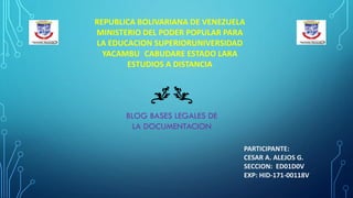 REPUBLICA BOLIVARIANA DE VENEZUELA
MINISTERIO DEL PODER POPULAR PARA
LA EDUCACION SUPERIORUNIVERSIDAD
YACAMBU CABUDARE ESTADO LARA
ESTUDIOS A DISTANCIA
PARTICIPANTE:
CESAR A. ALEJOS G.
SECCION: ED01D0V
EXP: HID-171-00118V
BLOG BASES LEGALES DE
LA DOCUMENTACION
 