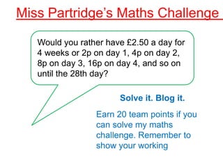Miss Partridge’s Maths Challenge 1

   Would you rather have £2.50 a day for
   4 weeks or 2p on day 1, 4p on day 2,
   8p on day 3, 16p on day 4, and so on
   until the 28th day?

                       Solve it. Blog it.
                 Earn 20 team points if you
                 can solve my maths
                 challenge. Remember to
                 show your working
 