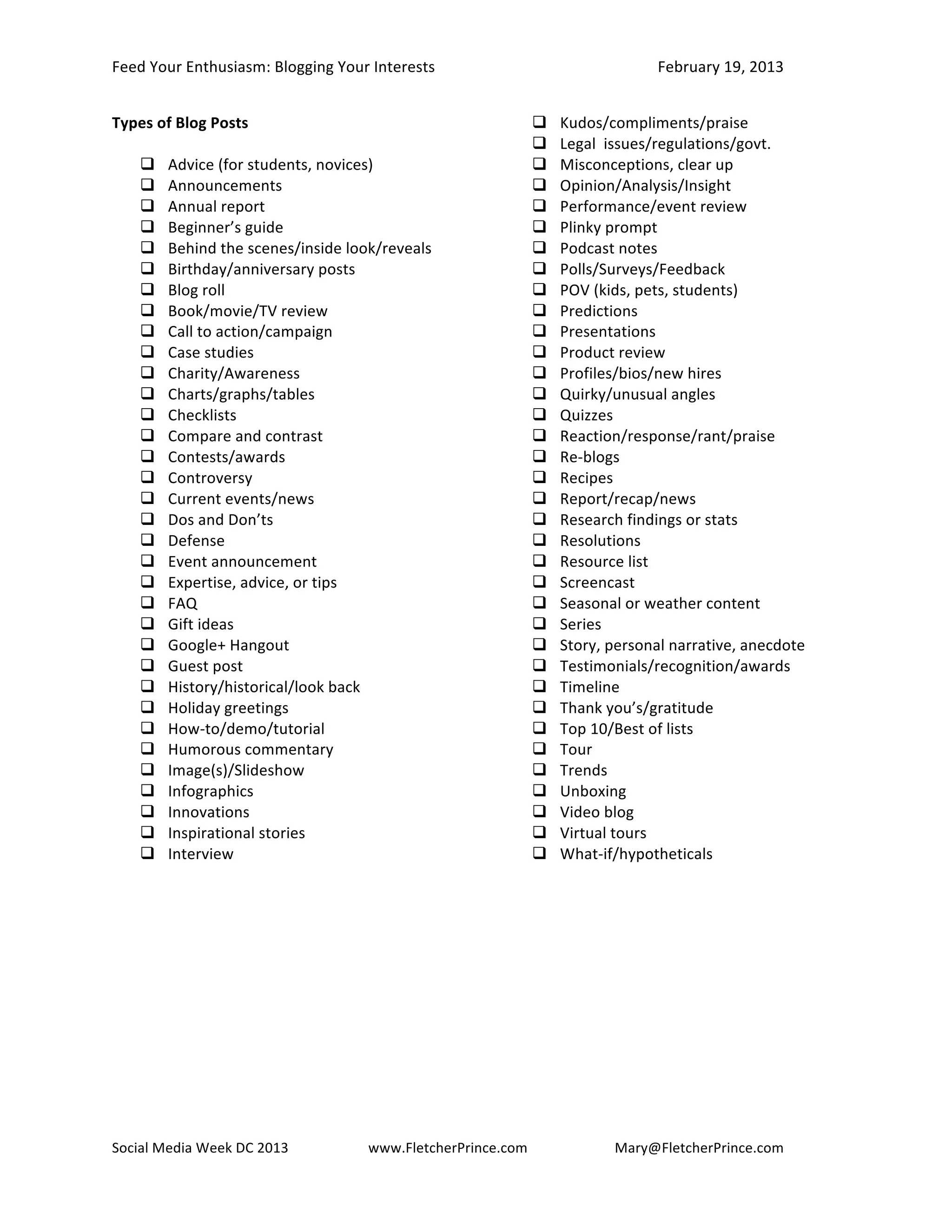 Feed	
  Your	
  Enthusiasm:	
  Blogging	
  Your	
  Interests	
   	
                                    February	
  19,	
  2013	
  


Types	
  of	
  Blog	
  Posts	
                                                      Kudos/compliments/praise	
  
	
                                                                                  Legal	
  	
  issues/regulations/govt.	
  
      Advice	
  (for	
  students,	
  novices)	
                                    Misconceptions,	
  clear	
  up	
  
      Announcements	
                                                              Opinion/Analysis/Insight	
  
      Annual	
  report	
                                                           Performance/event	
  review	
  
      Beginner’s	
  guide	
                                                        Plinky	
  prompt	
  
      Behind	
  the	
  scenes/inside	
  look/reveals	
                             Podcast	
  notes	
  
      Birthday/anniversary	
  posts	
                                              Polls/Surveys/Feedback	
  
      Blog	
  roll	
                                                               POV	
  (kids,	
  pets,	
  students)	
  
      Book/movie/TV	
  review	
                                                    Predictions	
  
      Call	
  to	
  action/campaign	
                                              Presentations	
  
      Case	
  studies	
                                                            Product	
  review	
  
      Charity/Awareness	
                                                          Profiles/bios/new	
  hires	
  
      Charts/graphs/tables	
                                                       Quirky/unusual	
  angles	
  
      Checklists	
                                                                 Quizzes	
  
      Compare	
  and	
  contrast	
                                                 Reaction/response/rant/praise	
  
      Contests/awards	
                                                            Re-­‐blogs	
  
      Controversy	
                                                                Recipes	
  
      Current	
  events/news	
                                                     Report/recap/news	
  
      Dos	
  and	
  Don’ts	
                                                       Research	
  findings	
  or	
  stats	
  
      Defense	
                                                                    Resolutions	
  
      Event	
  announcement	
                                                      Resource	
  list	
  
      Expertise,	
  advice,	
  or	
  tips	
                                        Screencast	
  
      FAQ	
                                                                        Seasonal	
  or	
  weather	
  content	
  
      Gift	
  ideas	
                                                              Series	
  
      Google+	
  Hangout	
                                                         Story,	
  personal	
  narrative,	
  anecdote	
  
      Guest	
  post	
                                                              Testimonials/recognition/awards	
  
      History/historical/look	
  back	
                                            Timeline	
  
      Holiday	
  greetings	
                                                       Thank	
  you’s/gratitude	
  
      How-­‐to/demo/tutorial	
  	
                                                 Top	
  10/Best	
  of	
  lists	
  
      Humorous	
  commentary	
                                                     Tour	
  
      Image(s)/Slideshow	
                                                         Trends	
  
      Infographics	
                                                               Unboxing	
  
      Innovations	
                                                                Video	
  blog	
  	
  
      Inspirational	
  stories	
                                                   Virtual	
  tours	
  
      Interview	
                                                                  What-­‐if/hypotheticals	
  




Social	
  Media	
  Week	
  DC	
  2013	
  	
         www.FletcherPrince.com	
                   Mary@FletcherPrince.com
	
                                                             	
  	
                                                            	
  
 