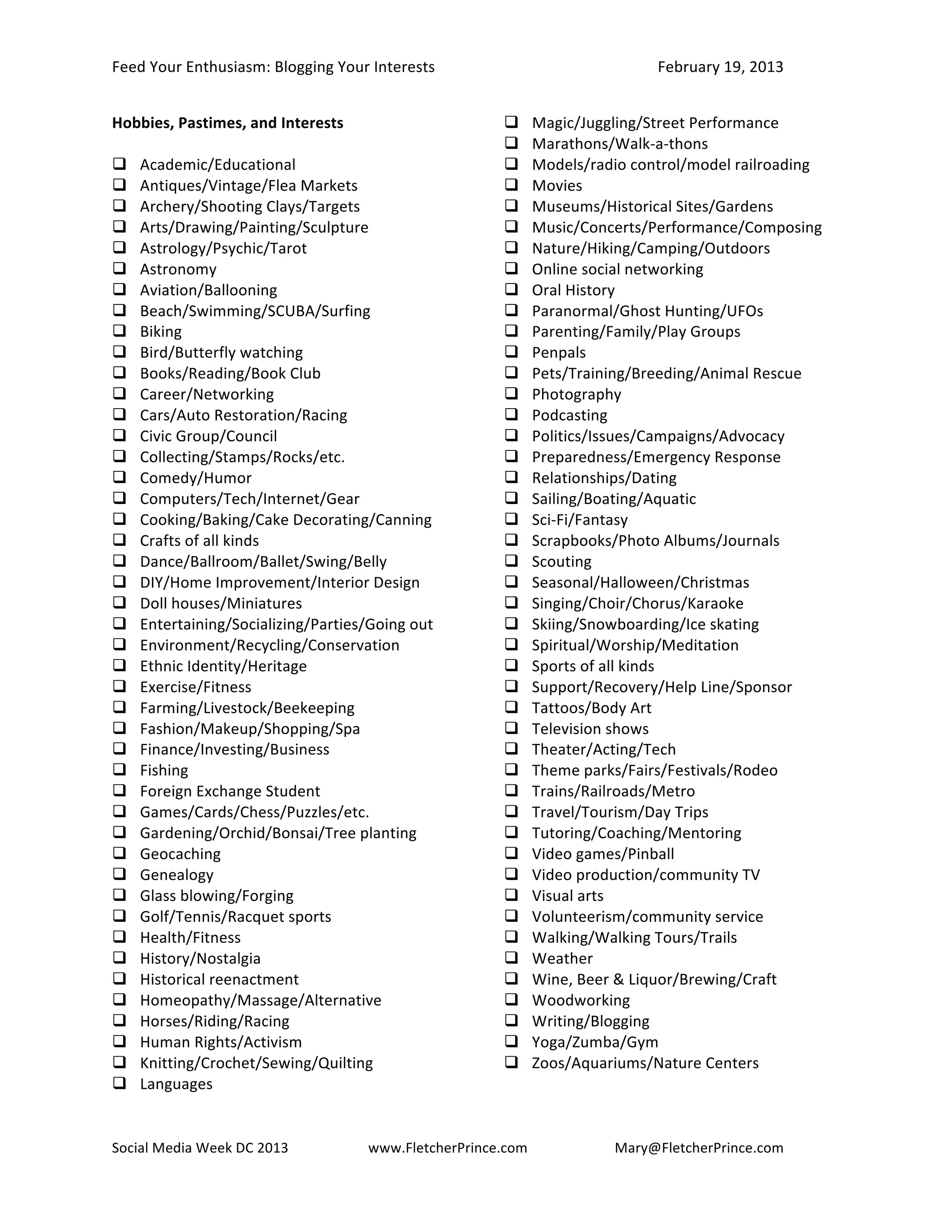 Feed	
  Your	
  Enthusiasm:	
  Blogging	
  Your	
  Interests	
   	
                                  February	
  19,	
  2013	
  


Hobbies,	
  Pastimes,	
  and	
  Interests	
                                     Magic/Juggling/Street	
  Performance	
  
	
                                                                              Marathons/Walk-­‐a-­‐thons	
  
 Academic/Educational	
                                                        Models/radio	
  control/model	
  railroading	
  
 Antiques/Vintage/Flea	
  Markets	
                                            Movies	
  
 Archery/Shooting	
  Clays/Targets	
                                           Museums/Historical	
  Sites/Gardens	
  
 Arts/Drawing/Painting/Sculpture	
                                             Music/Concerts/Performance/Composing	
  
 Astrology/Psychic/Tarot	
                                                     Nature/Hiking/Camping/Outdoors	
  
 Astronomy	
                                                                   Online	
  social	
  networking	
  
 Aviation/Ballooning	
                                                         Oral	
  History	
  
 Beach/Swimming/SCUBA/Surfing	
                                                Paranormal/Ghost	
  Hunting/UFOs	
  
 Biking	
                                                                      Parenting/Family/Play	
  Groups	
  
 Bird/Butterfly	
  watching	
                                                  Penpals	
  
 Books/Reading/Book	
  Club	
                                                  Pets/Training/Breeding/Animal	
  Rescue	
  
 Career/Networking	
                                                           Photography	
  
 Cars/Auto	
  Restoration/Racing	
                                             Podcasting	
  
 Civic	
  Group/Council	
                                                      Politics/Issues/Campaigns/Advocacy	
  
 Collecting/Stamps/Rocks/etc.	
                                                Preparedness/Emergency	
  Response	
  
 Comedy/Humor	
                                                                Relationships/Dating	
  
 Computers/Tech/Internet/Gear	
                                                Sailing/Boating/Aquatic	
  
 Cooking/Baking/Cake	
  Decorating/Canning	
                                   Sci-­‐Fi/Fantasy	
  
 Crafts	
  of	
  all	
  kinds	
                                                Scrapbooks/Photo	
  Albums/Journals	
  
 Dance/Ballroom/Ballet/Swing/Belly	
                                           Scouting	
  
 DIY/Home	
  Improvement/Interior	
  Design	
                                  Seasonal/Halloween/Christmas	
  
 Doll	
  houses/Miniatures	
                                                   Singing/Choir/Chorus/Karaoke	
  
 Entertaining/Socializing/Parties/Going	
  out	
                               Skiing/Snowboarding/Ice	
  skating	
  
 Environment/Recycling/Conservation	
                                          Spiritual/Worship/Meditation	
  
 Ethnic	
  Identity/Heritage	
                                                 Sports	
  of	
  all	
  kinds	
  
 Exercise/Fitness	
                                                            Support/Recovery/Help	
  Line/Sponsor	
  
 Farming/Livestock/Beekeeping	
                                                Tattoos/Body	
  Art	
  
 Fashion/Makeup/Shopping/Spa	
                                                 Television	
  shows	
  
 Finance/Investing/Business	
                                                  Theater/Acting/Tech	
  
 Fishing	
                                                                     Theme	
  parks/Fairs/Festivals/Rodeo	
  
 Foreign	
  Exchange	
  Student	
                                              Trains/Railroads/Metro	
  
 Games/Cards/Chess/Puzzles/etc.	
                                              Travel/Tourism/Day	
  Trips	
  
 Gardening/Orchid/Bonsai/Tree	
  planting	
                                    Tutoring/Coaching/Mentoring	
  
 Geocaching	
                                                                  Video	
  games/Pinball	
  
 Genealogy	
                                                                   Video	
  production/community	
  TV	
  
 Glass	
  blowing/Forging	
                                                    Visual	
  arts	
  
 Golf/Tennis/Racquet	
  sports	
                                               Volunteerism/community	
  service	
  
 Health/Fitness	
                                                              Walking/Walking	
  Tours/Trails	
  
 History/Nostalgia	
                                                           Weather	
  
 Historical	
  reenactment	
                                                   Wine,	
  Beer	
  &	
  Liquor/Brewing/Craft	
  
 Homeopathy/Massage/Alternative	
                                              Woodworking	
  
 Horses/Riding/Racing	
                                                        Writing/Blogging	
  
 Human	
  Rights/Activism	
                                                    Yoga/Zumba/Gym	
  
 Knitting/Crochet/Sewing/Quilting	
                                            Zoos/Aquariums/Nature	
  Centers	
  
 Languages	
  
	
  

Social	
  Media	
  Week	
  DC	
  2013	
  	
         www.FletcherPrince.com	
                  Mary@FletcherPrince.com
	
                                                             	
  	
                                                          	
  
 
