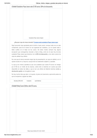 10/31/2014 Ofertas, chollos, rebajas y grandes descuentos en internet. 
¡¡Chollo!! Sudadera Pepe Jeans solo 27.95 euros. 60% de descuento. 
Sudadera Pepe Jeans Aragón 
¿Buscas ropa de marca barata? Compra esta sudadera Pepe Jeans aquí. 
Sigo buscando ropa apropiada para el otoño a buen precio, aunque cada vez es más 
complicado, pues de lo bueno se van agotando las unidades y ya no queda nada o 
tallas sueltas en el mejor de los casos. De todos modos siempre hay alguna 
excepción que conseguimos rescatar y traer al blog, como es el caso hoy de esta 
sudadera Pepe Jeans que tenemos con el 60% de descuento y nos sale a precio de 
ropa de calidad muy inferior. 
No creo que la marca necesite ningún tipo de presentación, es ropa de calidad y en mi 
opinión bonita en su mayoría, aunque esto es totalmente subjetivo y opinable. 
Lo que ya es menos opinable es que una sudadera que cuesta 70 euros sin rebajar 
por 27.95 es un chollo de los buenos, sobre todo si tenemos en cuenta que está 
disponible en todas las tallas y que al ser una oferta de Zalando tenemos envío y 
devolución gratis con recogida en casa. 
No hay mucho más que decir, si te gusta, el precio es buenísimo, aprovecha antes de 
que se empiecen a agotar las tallas. 
30 octubre, 2014 at 8:37 4 comments Juan M. Martínez 
¡¡Chollo!! Reloj Casio Edifice sólo 55 euros. 
Reloj Casio Edifice EF-512D-1AVEF 
http://www.blogdechollos.com/ 10/22 
 