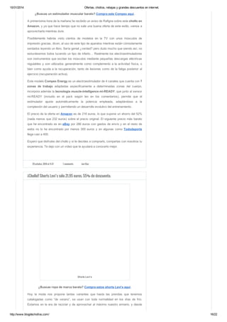 10/31/2014 Ofertas, chollos, rebajas y grandes descuentos en internet. 
¿Buscas un estimulador muscular barato? Compra este Compex aquí. 
A primerísima hora de la mañana he recibido un aviso de Rafigna sobre este chollo en 
Amazon, y ya que hace tiempo que no sale una buena oferta de este estilo, vamos a 
aprovecharla mientras dure. 
Posiblemente habrás visto cientos de modelos en la TV con unos músculos de 
impresión gracias, dicen, al uso de este tipo de aparatos mientras están cómodamente 
sentados leyendo un libro. Sería genial ¿verdad? pero dudo mucho que siendo así, no 
estuviésemos todos luciendo un tipo de infarto… Realmente los electroestimuladores 
son instrumentos que excitan los músculos mediante pequeñas descargas eléctricas 
regulables y son utilizados generalmente como complemento a la actividad física, o 
bien como ayuda a la recuperación, tanto de lesiones como de la fatiga posterior al 
ejercicio (recuperación activa). 
Este modelo Compex Energy es un electroestimulador de 4 canales que cuenta con 7 
zonas de trabajo adaptadas especificamente a determinadas zonas del cuerpo, 
incorpora además la tecnología muscle-intelligence mi-READY, que junto al sensor 
mi-READY (incluido en el pack según leo en los comentarios), permite que el 
estimulador ajuste automáticamente la potencia empleada, adaptándose a la 
complexión del usuario y permitiendo un desarrollo evolutivo del entrenamiento. 
El precio de la oferta en Amazon es de 216 euros, lo que supone un ahorro del 52% 
(nada menos que 232 euros) sobre el precio original. El siguiente precio más barato 
que he encontrado es en eBay por 286 euros con gastos de envío y en el resto de 
webs no lo he encontrado por menos 300 euros y en algunas como Tododeporte 
llega casi a 400. 
Espero que disfrutes del chollo y si te decides a comprarlo, compartas con nosotros tu 
experiencia. Te dejo con un vídeo que te ayudará a conocerlo mejor. 
29 octubre, 2014 at 11:37 7 comments Javi Díaz 
¡¡Chollo!! Shorts Levi’s sólo 21.95 euros. 55% de descuento. 
Shorts Levi’s 
¿Buscas ropa de marca barata? Compra estos shorts Levi’s aquí. 
Hoy la moda nos propone tantas variantes que hasta las prendas que tenemos 
catalogadas como “de verano”, se usan con toda normalidad en los días de frío. 
Estamos en la era de reciclar y de aprovechar al máximo nuestro armario, y desde 
http://www.blogdechollos.com/ 16/22 
 