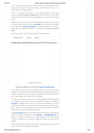 10/31/2014 Ofertas, chollos, rebajas y grandes descuentos en internet. 
hace un par de temporadas, nuestros queridos shorts que no nos quitamos en todo el 
verano, se han ganado un espacio en nuestro guardarropa invernal. Eso sí, con 
medias tupidas si no quieres pasar frío. 
Por eso si necesitas renovar shorts, no hace falta que esperes a verano para 
estrenar: ahora puedes comprar en Zalando estos Levi’s por sólo 21,95 euros, precio 
ridículo para una prenda de una marca tan prestigiosa y a la que podrás sacar tanto 
partido. 
Aunque en Levi’s no es muy preciso comparar precios para saber que estamos ante 
un auténtico chollo, puedes ver que en la web oficial este mismo modelo te cuesta 45 
euros, igual que en Jeanstore, Jeansshop, o cualquier otra tienda en la que mires, 
precios que ni se acercan al de Zalando. Y como siempre, con envío y devolución 
gratis. 
Espero que te guste el chollo y que te sienten muy bien si los compras. 
29 octubre, 2014 at 10:50 No comments Maria Bravo 
¡¡Chollo!! Lámpara Philips Disney Micro Ariel sólo 23 euros. 47% de descuento. 
Lampara Disney Micro Ariel 
¿Buscas una lámpara para los niños? Compra ésta de Disney aquí. 
Todos sabemos que a los niños les encantan los colores, y cuanto más variados y 
brillantes, más. Si además es una niña, probablemente le gustarán las princesas. Por 
eso esta combinación de luces de colores en una lámpara con dibujos de Ariel puede 
ser un original regalo para la habitación de una princesita. 
La verdad es que no tiene mucha ciencia, es tan sólo una lámpara bonita que proyecta 
luz de diferentes colores, pero si miras las opiniones de Amazon en el modelo de 
Princesas o de Cars, todas te dicen que los niños están encantados con eso de 
poder poner la habitación de colores y que les gusta muchísimo que cambie de color. 
Eso sí, parece que la intensidad de la luz es excesiva para dejarla encendida de 
noche, así que no sirve como “quitamiedos nocturno”. 
En la web de Philips puedes ver que el precio oficial es de 45 euros, y a ese precio la 
venden en tiendas especializadas como esluz.com o tutiendadeleds.com. En 
Amazon te cuesta sólo 23,90 euros, así que te ahorras un 47% si eres usuario 
Premium y no pagas envío y algo menos si pagas los tres euros que cuesta el envío 
estándar. 
Espero que te guste el chollo y que si la compras a tus peques les parezca tan chula 
como a los hijos de los compradores que opinaron. 
http://www.blogdechollos.com/ 17/22 
 