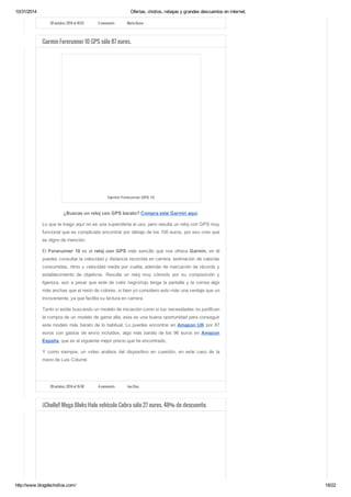 10/31/2014 Ofertas, chollos, rebajas y grandes descuentos en internet. 
28 octubre, 2014 at 18:52 2 comments Maria Bravo 
Garmin Forerunner 10 GPS sólo 87 euros. 
Garmin Forerunner GPS 10 
¿Buscas un reloj con GPS barato? Compra este Garmin aquí. 
Lo que te traigo aquí no es una superoferta al uso, pero resulta un reloj con GPS muy 
funcional que es complicado encontrar por debajo de los 100 euros, por eso creo que 
es digno de mención. 
El Forerunner 10 es el reloj con GPS más sencillo que nos ofrece Garmin, en él 
puedes consultar la velocidad y distancia recorrida en carrera, estimación de calorías 
consumidas, ritmo y velocidad media por vuelta, además de marcación de récords y 
establecimiento de objetivos. Resulta un reloj muy cómodo por su composición y 
ligereza, aún a pesar que este de color negro/rojo tenga la pantalla y la correa algo 
más anchas que el resto de colores, si bien yo considero esto más una ventaja que un 
incoveniente, ya que facilita su lectura en carrera. 
Tanto si estás buscando un modelo de iniciación como si tus necesidades no justifican 
la compra de un modelo de gama alta, esta es una buena oportunidad para conseguir 
este modelo más barato de lo habitual. Lo puedes encontrar en Amazon UK por 87 
euros con gastos de envío incluidos, algo más barato de los 96 euros en Amazon 
España, que es el siguiente mejor precio que he encontrado. 
Y como siempre, un video análisis del dispositivo en cuestión, en este caso de la 
mano de Luis Columé. 
28 octubre, 2014 at 16:58 4 comments Javi Díaz 
¡¡Chollo!! Mega Bloks Halo vehículo Cobra sólo 27 euros. 48% de descuento. 
http://www.blogdechollos.com/ 18/22 
 