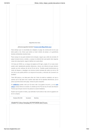 10/31/2014 Ofertas, chollos, rebajas y grandes descuentos en internet. 
Mega Bloks Halo Cobra 
¿Buscas juguetes baratos? Compra este Mega Bloks aquí. 
Hacía tiempo que no encontraba tan rebajado un juego de construcción de los que 
tanto justan a los chicos que tuviera un buen número de piezas y te garantizara 
tenerlos entretenidos durante horas. 
Pues aunque no soy gran amante de los tanques, seguro que a ellos les encanta. El 
juego incorpora luces y sonidos, y aunque no entiendo bien qué quieren decir algunas 
cosas de la descripción, según lo definen en la web oficial 
“El Cobra de CENU es un tanque de batalla de 6×6 ágil y rápido. En el modo móvil, 
puede cubrir rápidamente grandes distancias y lanzar una ofensiva de gran alcance 
usando sus dos cañones de riel de 30 mm de luz. También puede transformarse en 
modo de bloqueo y desplegar una enorme torreta montada del cañón de riel de 105 
mm de luz que puede perforar a la mayoría de escudos y vehículos de Covenant con 
facilidad”. 
Tiene 460 piezas y es ideal para niños de 8 años de edad en adelante, así que si 
quieres que tu hijo pase unos cuantos ratos lejos de los aparatos electrónicos, por el 
precio que tiene ahora este juego, merece la pena comprarlo. 
En deMartina puedes verlo por 52 euros más 4 de gastos de envío, y en la web 
oficial, aunque ahora no lo tienen, lo vendían por 50. Por eso los 27 euros de Amazon 
Francia que incluyen el envío me parecen un precio fantástico. 
Espero que te guste el chollo y que disfrutéis mucho tanto tu hijo como tú jugando con 
él si lo compras. 
28 octubre, 2014 at 16:00 No comments Maria Bravo 
¡¡Chollo!! PLC Linksys Homeplug AV2 PK PLEK500 sólo 23 euros. 
http://www.blogdechollos.com/ 19/22 
 