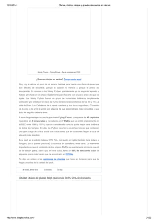 10/31/2014 Ofertas, chollos, rebajas y grandes descuentos en internet. 
Monty Phyton – Flying Circus – Serie completa en DVD 
¿Buscas ofertas en series? Compra esta aquí. 
Hoy voy a salirme un poco de mi terreno habitual para traerte una oferta de esas que 
son difíciles de encontrar, porque la ocasión lo merece y porque el precio es 
insuperable. Si conoces a los Monty Python, posiblemente ya no seguirás leyendo y 
habrás pinchado en el enlace rápidamente para hacerte con el pack antes de que se 
agote. Los Monty Python fueron un grupo de humoristas británicos ampliamente 
conocidos por sintetizar en clave de humor la idiosincrasia británica de los ’60 y ’70. La 
vida de Brian, Los Caballeros de la mesa cuadrada y sus locos seguidores, El sentido 
de la vida o Se armó la gorda son algunos de sus largometrajes más conocidos y que 
todo fiel seguidor debería tener. 
A esos largometrajes se une la gran serie Flying Circus, compuesta de 45 capítulos 
repartidos en 4 temporadas y recopilados en 7 DVDs que se emitió originalmente en 
la BBC entre 1969 y 1974 y que es considerada como la quinta mejor serie británica 
de todos los tiempos. En ella, los Python recurren a sketches breves que contienen 
una gran carga de crítica social con situaciones que en ocasiones llegan a rozar el 
absurdo más absoluto. 
Este pack es la edición italiana, DVD PAL, con audio en inglés (también tiene polaco y 
húngaro, por si quieres practicar) y subtitulos en castellano, entre otros. Lo realmente 
importante es que el contenido de los propios DVDs es exactamente el mismo que el 
de la edición patria, salvo que, en este caso, tiene un 65% de descuento sobre el 
siguiente precio más barato que he encontrado en DVDGo. 
Te dejo un enlace a las opiniones de clientes que tiene en Amazon para que te 
hagas una idea de la calidad del pack. 
28 octubre, 2014 at 10:35 2 comments Javi Díaz 
¡¡Chollo!! Chaleco de plumas Ralph Lauren sólo 50.95. 65% de descuento. 
http://www.blogdechollos.com/ 21/22 
 