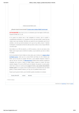 10/31/2014 Ofertas, chollos, rebajas y grandes descuentos en internet. 
Chaleco de plumas Ralph Lauren 
¿Buscas ropa de marca barata? Compra estre chaleco Ralph Lauren aquí. 
ACTUALIZACIÓN: Nos avisa Luis en un comentario que lo han bajado a 50.95 euros. 
Quedan las tallas XS, S, y M. 
Si te gustan las plumas para ir bien abrigadita en invierno, pero te agobia ir 
completamente embutida en un chaquetón de esos que tanto abultan, puede que este 
chaleco sea lo que necesitas. Sólo tiene una opinión de una compradora, pero le da 5 
estrellas y nos dice que está encantada con él, que es muy cálido y bueno. Y además 
de abrigarte, el estampado animal del cuello que tanto se lleva, le da un toque diferente 
y de más vestir. 
Está relleno en un 60% de plumón y un 40% de pluma, y esto en una marca como 
Ralph Lauren seguro que es sinónimo de calidez, ya que sabemos que será un relleno 
de calidad. 
No he encontrado el mismo chaleco en otras webs, pero si entras en la página oficial 
de Ralph Lauren, verás que en su marca Denim and Suply, los dos chalecos que 
tienen, que son de lana, te cuestan 145 euros, y que cualquier chaqueta o blazer te 
sale por más de 170 euros. En Monshowroom también tienen bastante variedad de 
chaquetas de la marca y hasta un simple chaleco vaquero te cuesta 130 euros 
estando rebajado. Por eso los 69,95 euros de Zalando me parecen un precio genial, 
sobre todo si tienes en cuenta que no pagas el envío y que puedes descambiarlo 
también gratis si no te gusta como te queda (aunque la compradora dice que sienta 
genial). Lo tienes también en blanco y en rojo, por si lo prefieres menos oscuro. 
Espero que te guste el chollo y que tú también quedes encantada si lo compras. 
28 octubre, 2014 at 10:35 1 comment Maria Bravo 
Gestionado con WordPress. Design by wplook 
← Entradas antiguas 
http://www.blogdechollos.com/ 22/22 
