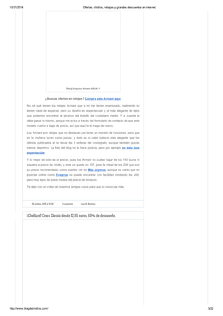 10/31/2014 Ofertas, chollos, rebajas y grandes descuentos en internet. 
Reloj Emporio Armani AR2411 
¿Buscas ofertas en relojes? Compra este Armani aquí. 
No sé qué tienen los relojes Armani que a mi me tienen enamorado, realmente no 
tienen nada de especial, pero su diseño es espectacular y el más elegante de lejos 
que podemos encontrar al alcance del bolsillo del ciudadano medio. Y a Juande le 
debe pasar lo mismo, porque me avisa a través del formulario de contacto de que este 
modelo vuelve a bajar de precio, así que aquí te lo traigo de nuevo. 
Los Armani son relojes que no destacan por tener un montón de funciones, pero que 
en la muñeca lucen como pocos, y éste es si cabe todavía más elegante que los 
últimos publicados al no llevar las 3 esferas del cronógrafo, aunque también quizás 
menos deportivo. La foto del blog no le hace justicia, pero por ejemplo en ésta luce 
espectacular. 
Y lo mejor de todo es el precio, pues los Armani no suelen bajar de los 150 euros ni 
siquiera a precio de chollo, y este se queda en 107, justo la mitad de los 239 que son 
su precio recomendado, como puedes ver en Más Joyeros, aunque es cierto que en 
joyerías online como Evagrup se puede encontrar con facilidad rondando los 200, 
pero muy lejos de todos modos del precio de Amazon. 
Te dejo con un vídeo de nuestros amigos rusos para que lo conozcas más. 
30 octubre, 2014 at 16:58 6 comments Juan M. Martínez 
¡¡Chollazo!! Crocs Classic desde 12.95 euros. 60% de descuento. 
http://www.blogdechollos.com/ 3/22 
 
