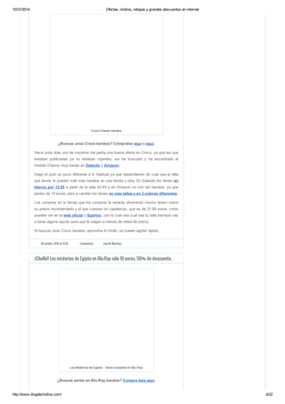 10/31/2014 Ofertas, chollos, rebajas y grandes descuentos en internet. 
Crocs Classic baratos 
¿Buscas unos Crocs baratos? Cómpralos aquí o aquí. 
Hace unos días uno de vosotros me pedía una buena oferta en Crocs, ya que las que 
estaban publicadas ya no estaban vigentes, así he buscado y he encontrado el 
modelo Classic muy barato en Zalando y Amazon. 
Hago el post un poco diferente a lo habitual ya que dependiendo de cual sea la talla 
que lleves te pueden salir más baratos en una tienda u otra. En Zalando los tienen en 
blanco por 12.95 a partir de la talla 42-43 y en Amazon no son tan baratos, ya que 
parten de 14 euros, pero a cambio los tienes en más tallas y en 3 colores diferentes. 
Los compres en la tienda que los compres te estarás ahorrando mucho dinero sobre 
su precio recomendado y el que cuestan en zapaterías, que es de 31.99 euros, como 
puedes ver en la web oficial o Spartoo, con lo cual sea cual sea tu talla siempre vas 
a tener alguna opción para que te salgan a menos de mitad de precio. 
Si buscas unos Crocs baratos, aproveha el chollo, se suelen agotar rápido. 
30 octubre, 2014 at 13:35 3 comments Juan M. Martínez 
¡¡Chollo!! Los misterios de Egipto en Blu-Ray sólo 10 euros. 50% de descuento. 
Los Misterios de Egipto – Serie completa en Blu-Ray 
¿Buscas series en Blu-Ray baratas? Compra ésta aquí. 
http://www.blogdechollos.com/ 4/22 
 