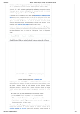 10/31/2014 Ofertas, chollos, rebajas y grandes descuentos en internet. 
Si te atrae la civilización egipcia, o simplemente quieres pasar un rato entretenido a la 
vez que aprendes nuevas cosas, no puedes dejar escapar este pedazo de chollo. 
Hablamos de la serie completa Los Misterios de Egipto, realizada por National 
Geographic, que se compone de 6 capítulos de casi una hora cada uno y con la 
calidad de imagen y sonido que sólo nos da el Blu-Ray. 
El precio es de 10.53, y este título entra dentro de la promoción 3 x 30 euros en Blu- 
Ray, aparentemente no te ahorras mucho, ya que sólo son 50 céntimos en este caso 
si compras 3, pero te puede venir bien para juntarla con otros títulos que valen en 
algunos casos más de 20 euros y así juntar las 3 unidades necesarias para la 
promoción. Aunque la compres de manera individual te sale a mita de precio, ya que 
en tiendas como Fnac o El Corte Inglés su precio es de 20 euros. 
Ésta es una de esas buenas oportunidades para ampliar tu colección de Blu-Ray, por 
poco dinero y además con contenido educativo que también te puede servir para tener 
los niños entretenidos ahora que casi se les acaba el cole. Espero que te guste el 
chollo. 
30 octubre, 2014 at 12:26 1 comment Juan M. Martínez 
¡¡Chollo!! 3 cables HDMI de 1 metro+ 1 cable de 3 metros + extras sólo 6.87 euros. 
Pack 3 cables HDMI 1 metro+ cable HDMI 3 metros + conector ángulo + 
velcro 
¿Buscas cables HDMI baratos? Cómpralos aquí 
Vuelvo a poner estos cables HDMI que ya habían salido antes de verano a este 
mismo precio. Luego los estuve siguiendo pero estuvieron un tiempo agotados y ahora 
han vuelto a reponer, aunque les han cambiado el ASIN (Amazon Standard 
Identification Number) y aparecen como si fuesen un producto distinto, por lo que 
también perdieron todas las opiniones que tenían, que eran excelentes. Por 6.87 te 
llevas. 
3 cables HDMI de 1 metro, apantallados y con conectores dorados 
1 cable HDMI de 3 metros, apantallado y con conectores dorados 
3 tiras de velcro de 15 centímetros para recoger y ordenar los cables 
1 adaptador en ángulo de 90 grados para conexiones que estén muy pegadas a 
la pared y el conector normal no quepa. 
El vendedor es Pirate Trading, y aunque el nombre pueda no parecer muy afortunado, 
tiene buenos comentarios en Amazon, de hecho es el mismo vendedor de los 
soportes para tele por 10 euros, que muchos de vosotros habéis comprado sin 
http://www.blogdechollos.com/ 5/22 
 
