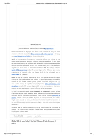 10/31/2014 Ofertas, chollos, rebajas y grandes descuentos en internet. 
Zapatillas Spiuk 15RC 
¿Buscas ofertas en material para ciclismo? Aquí tienes una. 
Interesante campaña en BuyVip si eres de los que te gusta salir en bici, pues tienes 
una buena colección de zapatillas Spiuk a menos de la mitad de precio y de ropa y 
otro material de la marca Nalini con el mismo descuento. 
Spiuk es una marca de referencia en el mundo del ciclismo, con material de muy 
buena calidad, excelentes acabados y diseños bastante rompedores. En esta oferta 
hay una buena colección de zapatillas, tanto de carretera como de montaña y las tallas 
se están agotando rápidamente, así que seré bastante breve para que te dé tiempo a 
coger la tuya. Todas tienen un descuento mínimo del 50%. Por ejemplo, el modelo 
Spiuk 15RC de carretera está a 87 euros en lugar de los 184 euros que costaba 
originalmente, el siguiente sitio más barato donde lo he encontrado es en 
DeporVillage por 124 euros. 
Nalini es más de lo mismo, referente del sector con material de muy alta calidad 
aunque de corte generalmente más clásico. En esta oferta tienen una inmensa 
cantidad de ropa (maillots, culottes, gorros, guantes, chaquetas, manguitos, etc…) y 
unos cuantos modelos de zapatillas como las ligerísimas Nalini Fórmula con suela 
de carbono por sólo 126 euros en lugar de 269 euros que marcaban, y algún extra 
más que es mejor que veas por ti mismo en función de tus necesidades. 
En BuyVip los gastos de envío son gratis a partir de 100 euros de compra, así que 
si te quedas al límite, por la diferencia tal vez puedas aprovechar alguna de las otras 
campañas activas que tienen ahora mismo, como la de la inmensa colección de 
pijamas, también a menos de la mitad de precio, por si en ocasiones te pasa como a 
mi y la ruta se te va de las manos, acabando con bastantes más kilómetros encima de 
los que habías pensado inicialmente y cuando llegas a casa sólo quieres descansar y 
descansar… 
Recuerda que en BuyVip puedes entrar con el mismo usuario y contraseña de 
Amazon y se cargarán todos tus datos y tienes hasta 365 días para devoluciones. 
Espero que te guste la oferta. 
30 octubre, 2014 at 10:28 4 comments Juan M. Martínez 
¡¡Chollo!! Silla de paseo Britax B Dual sólo 275 euros. 51% de descuento. 3 
colores. 
http://www.blogdechollos.com/ 7/22 
 