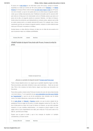 10/31/2014 Ofertas, chollos, rebajas y grandes descuentos en internet. 
El precio en la web oficial es de 450 libras (unos 570 euros), aunque en tiendas 
españolas se vende por encima de 700 como puedes ver en Disbaby y en Bebés 
Victoria. En Amazon Reino Unido lo tienes en color azul, negro o rojo por 275 euros 
con envío incluido. Lo que no me queda claro es si la silla incluye el segundo asiento: 
verás que en ambas descripciones dice “Additional removable seat for second child” 
pero tanto en el blog que te he mencionado como en Disbaby parece que este es el 
precio de la silla y el segundo asiento es opcional. Además, si te fijas en Amazon, 
donde indican los productos que habitualmente se compran juntos, aparece que la silla 
se suele comprar junto a un asiento adicional (95 euros). En cualquier caso, incluso 
suponiendo que hay que comprar el segundo asiento, comprar un carrito doble de esta 
marca por 370 euros, me parece un chollazo. 
Aunque tienes un vídeo oficial en Amazon, te dejo con un vídeo de una usuaria en el 
que se aprecian mejor sus múltiples posibilidades. 
30 octubre, 2014 at 10:00 1 comment Maria Bravo 
¡¡Chollo!! Pantalón de deporte Puma desde sólo 14 euros. A menos de mitad de 
precio. 
Pantalón de deporte Puma 
¿Buscas un pantalón de deporte barato? Compra este Puma aquí. 
Tanto si haces deporte como si no, seguro que un pantalón deportivo negro no te falta. 
Para excursiones, para estar cómoda en casa, para el gimnasio… Cada vez se usan 
más. Pero si los compras de marca blanca, seguro que tienes que renovarlos con 
frecuencia. 
Pues ahora puedes comprar estos Puma por el precio de unos de marca desconocida 
o de marca blanca. Y con la garantía de que una compradora nos dice que el tejido 
es “espectacular” y que es uno de los pantalones más cómodos que ha tenido 
nunca. Con estas referencias y este precio es difícil resistirse. 
En la web oficial, en Zalando o Spartoo puedes ver que el precio original de los 
pantalones Puma no bajan de 40 euros y si están rebajados rondan los 30 o más. Por 
eso el descuento es mayor de lo que te indican en Amazon, ya que está calculado 
respecto a lo que costaban anteriormente, y no respecto a precio original. Lo que 
pagas varía un poco dependiendo de la talla, pero ronda los 14-22 euros salvo en la 
talla XL, que tiene poca rebaja. 
Espero que te guste el chollo y que si los compras te resulten a ti también 
comodísimos y te duren mucho. 
30 octubre, 2014 at 9:31 3 comments Maria Bravo 
http://www.blogdechollos.com/ 9/22 
 