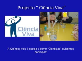 Projecto “ Ciência Viva” A Química veio à escola e como “Cientistas” quisemos participar! 