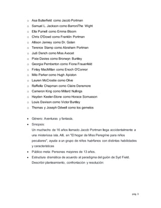 pág. 3
o Asa Butterfield como Jacob Portman
o Samuel L. Jackson como Barron/The Wight
o Ella Purnell como Emma Bloom
o Chris O'Dowd como Franklin Portman
o Allison Janney como Dr. Golan
o Terence Stamp como Abraham Portman
o Judi Dench como Miss Avocet
o Pixie Davies como Bronwyn Buntley
o Georgia Pemberton como Fiona Frauenfeld
o Finlay MacMillan como Enoch O'Connor
o Milo Parker como Hugh Apiston
o Lauren McCrostie como Olive
o Raffiella Chapman como Claire Densmore
o Cameron King como Millard Nullings
o Hayden Keeler-Stone como Horace Somusson
o Louis Davison como Victor Buntley
o Thomas y Joseph Odwell como los gemelos
 Género: Aventuras y fantasía.
 Sinopsis:
Un muchacho de 16 años llamado Jacob Portman llega accidentalmente a
una misteriosa isla. Allí, en "El hogar de Miss Peregrine para niños
peculiares", ayuda a un grupo de niños huérfanos con distintas habilidades
y características
 Público meta: Personas mayores de 13 años.
 Estructura dramática de acuerdo al paradigma del guión de Syd Field.
Describir planteamiento, confrontación y resolución:
 
