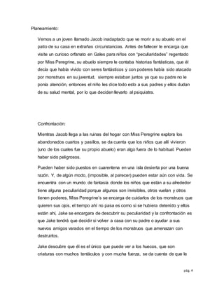 pág. 4
Planeamiento:
Vemos a un joven llamado Jacob inadaptado que ve morir a su abuelo en el
patio de su casa en extrañas circunstancias. Antes de fallecer le encarga que
visite un curioso orfanato en Gales para niños con “peculiaridades” regentado
por Miss Peregrine, su abuelo siempre le contaba historias fantásticas, que él
decía que había vivido con seres fantásticos y con poderes había sido atacado
por monstruos en su juventud, siempre estaban juntos ya que su padre no le
ponía atención, entonces el niño les dice todo esto a sus padres y ellos dudan
de su salud mental, por lo que deciden llevarlo al psiquiatra.
Confrontación:
Mientras Jacob llega a las ruinas del hogar con Miss Peregrine explora los
abandonados cuartos y pasillos, se da cuenta que los niños que allí vivieron
(uno de los cuales fue su propio abuelo) eran algo fuera de lo habitual. Pueden
haber sido peligrosos.
Pueden haber sido puestos en cuarentena en una isla desierta por una buena
razón. Y, de algún modo, (imposible, al parecer) pueden estar aún con vida. Se
encuentra con un mundo de fantasía donde los niños que están a su alrededor
tiene alguna peculiaridad porque algunos son invisibles, otros vuelan y otros
tienen poderes, Miss Peregrine’s se encarga de cuidarlos de los monstruos que
quieren sus ojos, el tiempo ahí no pasa es como si se hubiera detenido y ellos
están ahí, Jake se encargara de descubrir su peculiaridad y la confrontación es
que Jake tendrá que decidir si volver a casa con su padre o ayudar a sus
nuevos amigos varados en el tiempo de los monstruos que amenazan con
destruirlos.
Jake descubre que él es el único que puede ver a los huecos, que son
criaturas con muchos tentáculos y con mucha fuerza, se da cuenta de que le
 