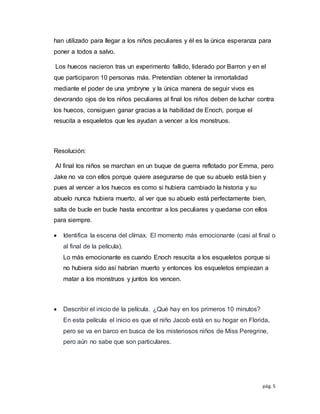 pág. 5
han utilizado para llegar a los niños peculiares y él es la única esperanza para
poner a todos a salvo.
Los huecos nacieron tras un experimento fallido, liderado por Barron y en el
que participaron 10 personas más. Pretendían obtener la inmortalidad
mediante el poder de una ymbryne y la única manera de seguir vivos es
devorando ojos de los niños peculiares al final los niños deben de luchar contra
los huecos, consiguen ganar gracias a la habilidad de Enoch, porque el
resucita a esqueletos que les ayudan a vencer a los monstruos.
Resolución:
Al final los niños se marchan en un buque de guerra reflotado por Emma, pero
Jake no va con ellos porque quiere asegurarse de que su abuelo está bien y
pues al vencer a los huecos es como si hubiera cambiado la historia y su
abuelo nunca hubiera muerto, al ver que su abuelo está perfectamente bien,
salta de bucle en bucle hasta encontrar a los peculiares y quedarse con ellos
para siempre.
 Identifica la escena del clímax. El momento más emocionante (casi al final o
al final de la película).
Lo más emocionante es cuando Enoch resucita a los esqueletos porque si
no hubiera sido así habrían muerto y entonces los esqueletos empiezan a
matar a los monstruos y juntos los vencen.
 Describir el inicio de la película. ¿Qué hay en los primeros 10 minutos?
En esta película el inicio es que el niño Jacob está en su hogar en Florida,
pero se va en barco en busca de los misteriosos niños de Miss Peregrine,
pero aún no sabe que son particulares.
 