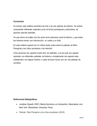 pág. 8
Conclusión
Al concluir este análisis semiótico de cine y de una película de estreno, he podido
comprender diferentes aspectos como el de las paradigmas y estructuras de
guiones para las películas.
Ya que ahora sé cuáles son los actos de la estructura para la historia, y que todas
las historias tienen una introducción, un medio y un final.
En este análisis separé con mi criterio estos actos sobre la película de Miss
Peregriné y los niños peculiares y los describí.
A las personas nos agrada mucho leer ver películas y es por qué nos agrada
aprender con diferentes películas de historia o simplemente nos agrada estar
entretenidos con alguna historia, o estar de buen humor por ver una película de
comedia.
Referencias bibliográficas
 Jonathan Bignell (1997). Media Semiotics, an introduction, Manchester and
New York: Manchester University Press.
 Película: Miss Peregrine y los niños peculiares (2016)
 