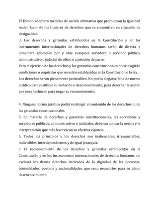 El Estado adoptará medidas de acción afirmativa que promuevan la igualdad
realen favor de los titulares de derechos que se encuentren en situación de
desigualdad.
3. Los derechos y garantías establecidos en la Constitución y en los
instrumentos internacionales de derechos humanos serán de directa e
inmediata aplicación por y ante cualquier servidora o servidor público,
administrativo o judicial, de oficio o a petición de parte.
Para el ejercicio de los derechos y las garantías constitucionales no se exigirán
condiciones o requisitos que no estén establecidos en la Constitución o la ley.
Los derechos serán plenamente justiciables. No podrá alegarse falta de norma
jurídica para justificar su violación o desconocimiento, para desechar la acción
por esos hechos ni para negar su reconocimiento.
4. Ninguna norma jurídica podrá restringir el contenido de los derechos ni de
las garantías constitucionales.
5. En materia de derechos y garantías constitucionales, las servidoras y
servidores públicos, administrativos o judiciales, deberán aplicar la norma y la
interpretación que más favorezcan su efectiva vigencia.
6. Todos los principios y los derechos son inalienables, irrenunciables,
indivisibles, interdependientes y de igual jerarquía.
7. El reconocimiento de los derechos y garantías establecidos en la
Constitución y en los instrumentos internacionales de derechos humanos, no
excluirá los demás derechos derivados de la dignidad de las personas,
comunidades, pueblos y nacionalidades, que sean necesarios para su pleno
desenvolvimiento.

 