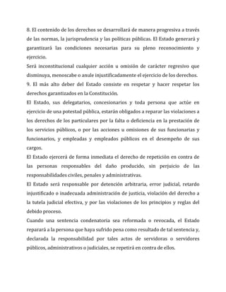 8. El contenido de los derechos se desarrollará de manera progresiva a través
de las normas, la jurisprudencia y las políticas públicas. El Estado generará y
garantizará las condiciones necesarias para su pleno reconocimiento y
ejercicio.
Será inconstitucional cualquier acción u omisión de carácter regresivo que
disminuya, menoscabe o anule injustificadamente el ejercicio de los derechos.
9. El más alto deber del Estado consiste en respetar y hacer respetar los
derechos garantizados en la Constitución.
El Estado, sus delegatarios, concesionarios y toda persona que actúe en
ejercicio de una potestad pública, estarán obligados a reparar las violaciones a
los derechos de los particulares por la falta o deficiencia en la prestación de
los servicios públicos, o por las acciones u omisiones de sus funcionarias y
funcionarios, y empleadas y empleados públicos en el desempeño de sus
cargos.
El Estado ejercerá de forma inmediata el derecho de repetición en contra de
las personas responsables del daño producido, sin perjuicio de las
responsabilidades civiles, penales y administrativas.
El Estado será responsable por detención arbitraria, error judicial, retardo
injustificado o inadecuada administración de justicia, violación del derecho a
la tutela judicial efectiva, y por las violaciones de los principios y reglas del
debido proceso.
Cuando una sentencia condenatoria sea reformada o revocada, el Estado
reparará a la persona que haya sufrido pena como resultado de tal sentencia y,
declarada la responsabilidad por tales actos de servidoras o servidores
públicos, administrativos o judiciales, se repetirá en contra de ellos.

 