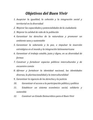 Objetivos del Buen Vivir
1. Auspiciar la igualdad, la cohesión y la integración social y
territorial en la diversidad
2. Mejorar las capacidades y potencialidades de la ciudadanía
3. Mejorar la calidad de vida de la población
4. Garantizar los derechos de la naturaleza y promover un
ambiente sano y sustentable
5. Garantizar la soberanía y la paz, e impulsar la inserción
estratégica en el mundo y la integración latinoamericana
6. Garantizar el trabajo estable, justo y digno, en su diversidad de
formas
7. Construir y fortalecer espacios públicos interculturales y de
encuentro común
8. Afirmar y fortalecer la identidad nacional, las identidades
diversas, la plurinacionalidad y la interculturalidad
9. Garantizar la vigencia de los derechos y la justicia
10.

Garantizar el acceso a la participación pública y política

11.

Establecer un sistema económico social, solidario y

sostenible
12.

Construir un Estado Democrático para el Buen Vivir

 