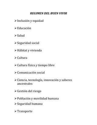 REGIMEN DEL BUEN VIVIR
 Inclusión y equidad
 Educación
 Salud
 Seguridad social
 Hábitat y vivienda
 Cultura
 Cultura física y tiempo libre
 Comunicación social
 Ciencia, tecnología, innovación y saberes
ancestrales
 Gestión del riesgo
 Población y movilidad humana
 Seguridad humana
 Transporte

 