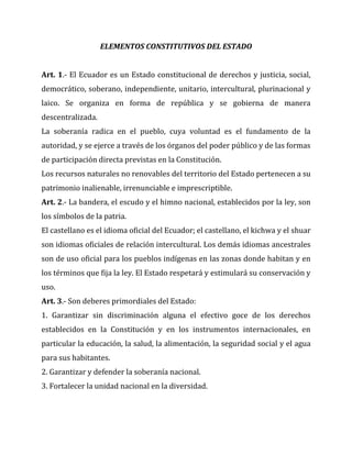 ELEMENTOS CONSTITUTIVOS DEL ESTADO
Art. 1.- El Ecuador es un Estado constitucional de derechos y justicia, social,
democrático, soberano, independiente, unitario, intercultural, plurinacional y
laico. Se organiza en forma de república y se gobierna de manera
descentralizada.
La soberanía radica en el pueblo, cuya voluntad es el fundamento de la
autoridad, y se ejerce a través de los órganos del poder público y de las formas
de participación directa previstas en la Constitución.
Los recursos naturales no renovables del territorio del Estado pertenecen a su
patrimonio inalienable, irrenunciable e imprescriptible.
Art. 2.- La bandera, el escudo y el himno nacional, establecidos por la ley, son
los símbolos de la patria.
El castellano es el idioma oficial del Ecuador; el castellano, el kichwa y el shuar
son idiomas oficiales de relación intercultural. Los demás idiomas ancestrales
son de uso oficial para los pueblos indígenas en las zonas donde habitan y en
los términos que fija la ley. El Estado respetará y estimulará su conservación y
uso.
Art. 3.- Son deberes primordiales del Estado:
1. Garantizar sin discriminación alguna el efectivo goce de los derechos
establecidos en la Constitución y en los instrumentos internacionales, en
particular la educación, la salud, la alimentación, la seguridad social y el agua
para sus habitantes.
2. Garantizar y defender la soberanía nacional.
3. Fortalecer la unidad nacional en la diversidad.

 