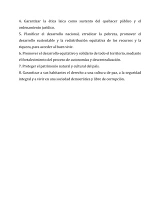 4. Garantizar la ética laica como sustento del quehacer público y el
ordenamiento jurídico.
5. Planificar el desarrollo nacional, erradicar la pobreza, promover el
desarrollo sustentable y la redistribución equitativa de los recursos y la
riqueza, para acceder al buen vivir.
6. Promover el desarrollo equitativo y solidario de todo el territorio, mediante
el fortalecimiento del proceso de autonomías y descentralización.
7. Proteger el patrimonio natural y cultural del país.
8. Garantizar a sus habitantes el derecho a una cultura de paz, a la seguridad
integral y a vivir en una sociedad democrática y libre de corrupción.

 