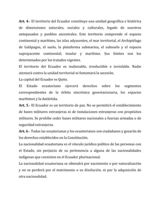 Art. 4.- El territorio del Ecuador constituye una unidad geográfica e histórica
de dimensiones naturales, sociales y culturales, legado de nuestros
antepasados y pueblos ancestrales. Este territorio comprende el espacio
continental y marítimo, las islas adyacentes, el mar territorial, el Archipiélago
de Galápagos, el suelo, la plataforma submarina, el subsuelo y el espacio
suprayacente continental, insular y marítimo. Sus límites son los
determinados por los tratados vigentes.
El territorio del Ecuador es inalienable, irreductible e inviolable. Nadie
atentará contra la unidad territorial ni fomentará la secesión.
La capital del Ecuador es Quito.
El

Estado

ecuatoriano

ejercerá

derechos

sobre

los

segmentos

correspondientes de la órbita sincrónica geoestacionaria, los espacios
marítimos y la Antártida.
Art. 5.- El Ecuador es un territorio de paz. No se permitirá el establecimiento
de bases militares extranjeras ni de instalaciones extranjeras con propósitos
militares. Se prohíbe ceder bases militares nacionales a fuerzas armadas o de
seguridad extranjeras.
Art. 6.- Todas las ecuatorianas y los ecuatorianos son ciudadanos y gozarán de
los derechos establecidos en la Constitución.
La nacionalidad ecuatoriana es el vínculo jurídico político de las personas con
el Estado, sin perjuicio de su pertenencia a alguna de las nacionalidades
indígenas que coexisten en el Ecuador plurinacional.
La nacionalidad ecuatoriana se obtendrá por nacimiento o por naturalización
y no se perderá por el matrimonio o su disolución, ni por la adquisición de
otra nacionalidad.

 