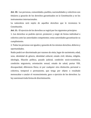 Art. 10.- Las personas, comunidades, pueblos, nacionalidades y colectivos son
titulares y gozarán de los derechos garantizados en la Constitución y en los
instrumentos internacionales.
La naturaleza será sujeto de aquellos derechos que le reconozca la
Constitución.
Art. 11.- El ejercicio de los derechos se regirá por los siguientes principios:
1. Los derechos se podrán ejercer, promover y exigir de forma individual o
colectiva ante las autoridades competentes; estas autoridades garantizarán su
cumplimiento.
2. Todas las personas son iguales y gozarán de los mismos derechos, deberes y
oportunidades.
Nadie podrá ser discriminado por razones de etnia, lugar de nacimiento, edad,
sexo, identidad de género, identidad cultural, estado civil, idioma, religión,
ideología, filiación política, pasado judicial, condición socio-económica,
condición migratoria, orientación sexual, estado de salud, portar VIH,
discapacidad, diferencia física; ni por cualquier otra distinción, personal o
colectiva, temporal o permanente, que tenga por objeto o resultado
menoscabar o anular el reconocimiento, goce o ejercicio de los derechos. La
ley sancionará toda forma de discriminación.

 